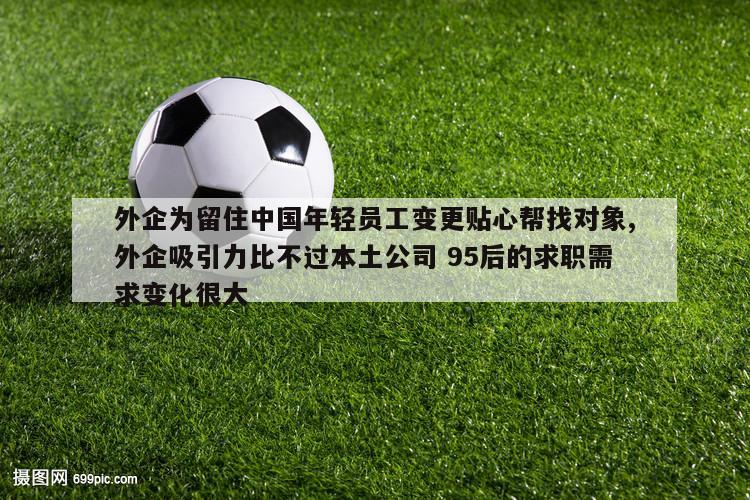 外企为留住中国年轻员工变更贴心帮找对象,外企吸引力比不过本土公司 95后的求职需求变化很大