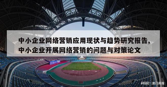 中小企业网络营销应用现状与趋势研究报告,中小企业开展网络营销的问题与对策论文